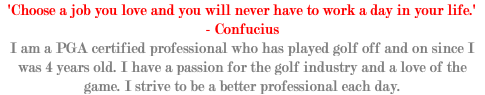'Choose a job you love and you will never have to work a day in your life.' - Confucius I am a PGA certified professional who has played golf off and on since I was 4 years old. I have a passion for the golf industry and a love of the game. I strive to be a better professional each day. 