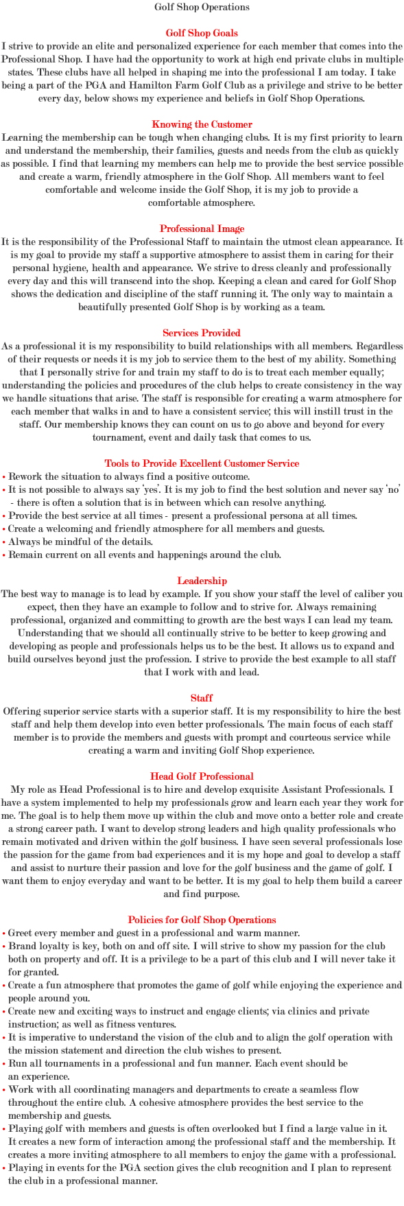 Golf Shop Operations Golf Shop Goals I strive to provide an elite and personalized experience for each member that comes into the Professional Shop. I have had the opportunity to work at high end private clubs in multiple states. These clubs have all helped in shaping me into the professional I am today. I take being a part of the PGA and Hamilton Farm Golf Club as a privilege and strive to be better every day, below shows my experience and beliefs in Golf Shop Operations. Knowing the Customer Learning the membership can be tough when changing clubs. It is my first priority to learn and understand the membership, their families, guests and needs from the club as quickly as possible. I find that learning my members can help me to provide the best service possible and create a warm, friendly atmosphere in the Golf Shop. All members want to feel comfortable and welcome inside the Golf Shop, it is my job to provide a comfortable atmosphere. Professional Image It is the responsibility of the Professional Staff to maintain the utmost clean appearance. It is my goal to provide my staff a supportive atmosphere to assist them in caring for their personal hygiene, health and appearance. We strive to dress cleanly and professionally every day and this will transcend into the shop. Keeping a clean and cared for Golf Shop shows the dedication and discipline of the staff running it. The only way to maintain a beautifully presented Golf Shop is by working as a team. Services Provided As a professional it is my responsibility to build relationships with all members. Regardless of their requests or needs it is my job to service them to the best of my ability. Something that I personally strive for and train my staff to do is to treat each member equally; understanding the policies and procedures of the club helps to create consistency in the way we handle situations that arise. The staff is responsible for creating a warm atmosphere for each member that walks in and to have a consistent service; this will instill trust in the staff. Our membership knows they can count on us to go above and beyond for every tournament, event and daily task that comes to us. Tools to Provide Excellent Customer Service • Rework the situation to always find a positive outcome. • It is not possible to always say ‘yes’. It is my job to find the best solution and never say ‘no’ - there is often a solution that is in between which can resolve anything. • Provide the best service at all times - present a professional persona at all times. • Create a welcoming and friendly atmosphere for all members and guests. • Always be mindful of the details. • Remain current on all events and happenings around the club. Leadership The best way to manage is to lead by example. If you show your staff the level of caliber you expect, then they have an example to follow and to strive for. Always remaining professional, organized and committing to growth are the best ways I can lead my team. Understanding that we should all continually strive to be better to keep growing and developing as people and professionals helps us to be the best. It allows us to expand and build ourselves beyond just the profession. I strive to provide the best example to all staff that I work with and lead. Staff Offering superior service starts with a superior staff. It is my responsibility to hire the best staff and help them develop into even better professionals. The main focus of each staff member is to provide the members and guests with prompt and courteous service while creating a warm and inviting Golf Shop experience. Head Golf Professional My role as Head Professional is to hire and develop exquisite Assistant Professionals. I have a system implemented to help my professionals grow and learn each year they work for me. The goal is to help them move up within the club and move onto a better role and create a strong career path. I want to develop strong leaders and high quality professionals who remain motivated and driven within the golf business. I have seen several professionals lose the passion for the game from bad experiences and it is my hope and goal to develop a staff and assist to nurture their passion and love for the golf business and the game of golf. I want them to enjoy everyday and want to be better. It is my goal to help them build a career and find purpose. Policies for Golf Shop Operations • Greet every member and guest in a professional and warm manner. • Brand loyalty is key, both on and off site. I will strive to show my passion for the club both on property and off. It is a privilege to be a part of this club and I will never take it for granted. • Create a fun atmosphere that promotes the game of golf while enjoying the experience and people around you. • Create new and exciting ways to instruct and engage clients; via clinics and private instruction; as well as fitness ventures. • It is imperative to understand the vision of the club and to align the golf operation with the mission statement and direction the club wishes to present. • Run all tournaments in a professional and fun manner. Each event should be an experience. • Work with all coordinating managers and departments to create a seamless flow throughout the entire club. A cohesive atmosphere provides the best service to the membership and guests. • Playing golf with members and guests is often overlooked but I find a large value in it. It creates a new form of interaction among the professional staff and the membership. It creates a more inviting atmosphere to all members to enjoy the game with a professional. • Playing in events for the PGA section gives the club recognition and I plan to represent the club in a professional manner. 