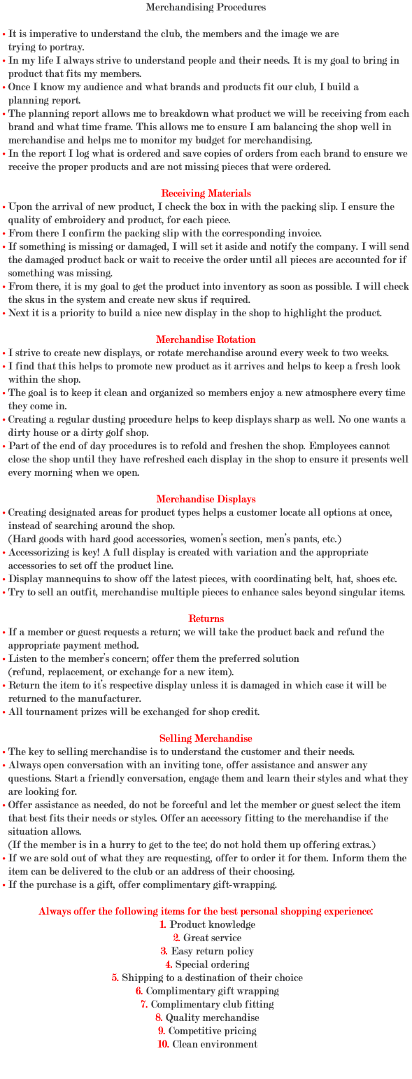 Merchandising Procedures • It is imperative to understand the club, the members and the image we are trying to portray. • In my life I always strive to understand people and their needs. It is my goal to bring in product that fits my members. • Once I know my audience and what brands and products fit our club, I build a planning report. • The planning report allows me to breakdown what product we will be receiving from each brand and what time frame. This allows me to ensure I am balancing the shop well in merchandise and helps me to monitor my budget for merchandising. • In the report I log what is ordered and save copies of orders from each brand to ensure we receive the proper products and are not missing pieces that were ordered. Receiving Materials • Upon the arrival of new product, I check the box in with the packing slip. I ensure the quality of embroidery and product, for each piece. • From there I confirm the packing slip with the corresponding invoice. • If something is missing or damaged, I will set it aside and notify the company. I will send the damaged product back or wait to receive the order until all pieces are accounted for if something was missing. • From there, it is my goal to get the product into inventory as soon as possible. I will check the skus in the system and create new skus if required. • Next it is a priority to build a nice new display in the shop to highlight the product. Merchandise Rotation • I strive to create new displays, or rotate merchandise around every week to two weeks. • I find that this helps to promote new product as it arrives and helps to keep a fresh look within the shop. • The goal is to keep it clean and organized so members enjoy a new atmosphere every time they come in. • Creating a regular dusting procedure helps to keep displays sharp as well. No one wants a dirty house or a dirty golf shop. • Part of the end of day procedures is to refold and freshen the shop. Employees cannot close the shop until they have refreshed each display in the shop to ensure it presents well every morning when we open. Merchandise Displays • Creating designated areas for product types helps a customer locate all options at once, instead of searching around the shop. (Hard goods with hard good accessories, women’s section, men’s pants, etc.) • Accessorizing is key! A full display is created with variation and the appropriate accessories to set off the product line. • Display mannequins to show off the latest pieces, with coordinating belt, hat, shoes etc. • Try to sell an outfit, merchandise multiple pieces to enhance sales beyond singular items. Returns • If a member or guest requests a return; we will take the product back and refund the appropriate payment method. • Listen to the member’s concern; offer them the preferred solution (refund, replacement, or exchange for a new item). • Return the item to it’s respective display unless it is damaged in which case it will be returned to the manufacturer. • All tournament prizes will be exchanged for shop credit. Selling Merchandise • The key to selling merchandise is to understand the customer and their needs. • Always open conversation with an inviting tone, offer assistance and answer any questions. Start a friendly conversation, engage them and learn their styles and what they are looking for. • Offer assistance as needed, do not be forceful and let the member or guest select the item that best fits their needs or styles. Offer an accessory fitting to the merchandise if the situation allows. (If the member is in a hurry to get to the tee; do not hold them up offering extras.) • If we are sold out of what they are requesting, offer to order it for them. Inform them the item can be delivered to the club or an address of their choosing. • If the purchase is a gift, offer complimentary gift-wrapping. Always offer the following items for the best personal shopping experience: 1. Product knowledge 2. Great service 3. Easy return policy 4. Special ordering 5. Shipping to a destination of their choice 6. Complimentary gift wrapping 7. Complimentary club fitting 8. Quality merchandise 9. Competitive pricing 10. Clean environment