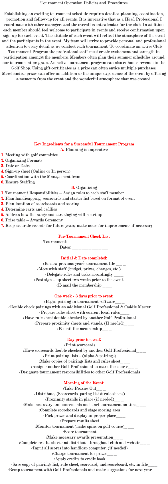 Tournament Operation Policies and Procedures Establishing an exciting tournament schedule requires detailed planning, coordination, promotion and follow-up for all events. It is imperative that as a Head Professional I coordinate with other managers and the overall event calendar for the club. In addition each member should feel welcome to participate in events and receive confirmation upon sign-up for each event. The attitude of each event will reflect the atmosphere of the event and the participants in the event. My team will strive to provide personal and professional attention to every detail as we conduct each tournament. To coordinate an active Club Tournament Program the professional staff must create excitement and strength in participation amongst the members. Members often plan their summer schedules around our tournament program. An active tournament program can also enhance revenue in the Golf Shop. Using gift certificates as a prize can often entice multiple purchases. Merchandise prizes can offer an addition to the unique experience of the event by offering a memento from the event and the wonderful atmosphere that was created. Key Ingredients for a Successful Tournament Program A. Planning is imperative 1. Meeting with golf committee 2. Organizing Formats 3. Date or Dates 4. Sign-up sheet (Online or In person) 5. Coordination with the Management team 6. Ensure Staffing B. Organizing 1. Tournament Responsibilities – Assign roles to each staff member 2. Plan handicapping, scorecards and starter list based on format of event 3. Plan location of scoreboards and scoring 4. Determine carts and caddies 5. Address how the range and cart staging will be set up 6. Prize table – Awards Ceremony 7. Keep accurate records for future years; make notes for improvements if necessary Pre-Tournament Check List Tournament: _________________ Dates: ___________ Initial & Date completed: <Review previous year’s tournament file ___ <Meet with staff (budget, prizes, changes, etc.) ___ <Delegate roles and tasks accordingly ___ <Post sign – up sheet two weeks prior to the event. ___ <E-mail the membership ___ One week - 3 days prior to event: <Begin pairing in tournament software___ <Double check pairings with an additional Golf Professional & Caddie Master___ <Prepare rules sheet with current local rules___ <Have rule sheet double-checked by another Golf Professional___ <Prepare proximity sheets and stands. (If needed)___ <E-mail the membership___ Day prior to event: <Print scorecards___ <Have scorecards double checked by another Golf Professional___ <Print pairing lists – (alpha & pairings)___ <Make copies of pairings lists and rules sheet___ <Assign another Golf Professional to mark the course___ <Designate tournament responsibilities to other Golf Professionals___ Morning of the Event: <Take Proxies Out___ <Distribute, (Scorecards, paring list & rule sheets)___ <Proximity stands in place (if needed)___ <Make necessary announcements and start tournament on time___ <Complete scoreboards and stage scoring area___ <Pick prizes and display in proper place___ <Prepare results sheet___ <Monitor tournament (make spins on golf course)___ <Score tournament___ <Make necessary awards presentation___ <Complete results sheet and distribute throughout club and website___ <Input all scores into handicap computer, (if needed)___ <Charge tournament for prizes___ <Apply credits to credit book___ <Save copy of pairings list, rule sheet, scorecard, and scoreboard, etc. in file___ <Recap tournament with Golf Professionals and make suggestions for next year___