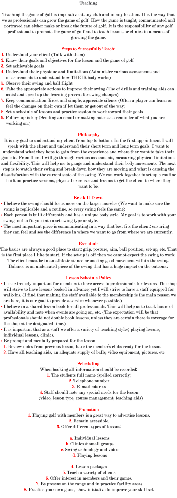Teaching Teaching the game of golf is imperative at any club and in any location. It is the way that we as professionals can grow the game of golf. How the game is taught, communicated and portrayed can either make or break the future of golf. It is the responsibility of any golf professional to promote the game of golf and to teach lessons or clinics in a means of growing the game. Steps to Successfully Teach: 1. Understand your client (Talk with them) 2. Know their goals and objectives for the lesson and the game of golf 3. Set achievable goals 4. Understand their physique and limitations (Administer various assessments and measurements to understand how THEIR body works) 5. Observe their swing and ball flight 6. Take the appropriate actions to improve their swing (Use of drills and training aids can assist and speed up the learning process for swing changes) 7. Keep communication direct and simple, appreciate silence (Often a player can learn or feel the changes on their own if let them or get out of the way) 8. Set a schedule of lessons and practice session to work toward their goals. 9. Follow-up is key (Sending an email or making notes as a reminder of what you are working on.) Philosophy It is my goal to understand my client from top to bottom. In the first appointment I will speak with the client and understand their short term and long term goals. I want to understand what they hope to gain from the experience and where they want to take their game to. From there I will go through various assessments, measuring physical limitations and flexibility. This will help me to gauge and understand their body movements. The next step is to watch their swing and break down how they are moving and what is causing the dissatisfaction with the current state of the swing. We can work together to set up a routine built on practice sessions, physical exercises and lessons to get the client to where they want to be. Break It Down: • I believe the swing should focus more on the larger muscles (We want to make sure the swing is replicable and a routine, so every swing feels the same) • Each person is built differently and has a unique body style. My goal is to work with your swing; not to fit you into a set swing type or style. • The most important piece is communicating in a way that best fits the client; ensuring they can feel and see the difference in where we want to go from where we are currently. Essentials The basics are always a good place to start; grip, posture, aim, ball position, set-up, etc. That is the first place I like to start. If the set-up is off then we cannot expect the swing to work. The client must be in an athletic stance promoting good movement within the swing. Balance is an underrated piece of the swing that has a huge impact on the outcome. Lesson Schedule Policy • It is extremely important for members to have access to professionals for lessons. The shop will strive to have lessons booked in advance; yet I will strive to have a staff equipped for walk-ins. (I find that making the staff available to the membership is the main reason we are here, it is our goal to provide a service whenever possible.) • I believe in a shared lesson book for all professionals. This will help us to track hours of availability and note when events are going on, etc. (The expectation will be that professionals should not double book lessons, unless they are certain there is coverage for the shop at the designated time.) • It is important that as a staff we offer a variety of teaching styles; playing lessons, individual lessons, clinics. • Be prompt and mentally prepared for the lesson. 1. Review notes from previous lesson, have the member’s clubs ready for the lesson. 2. Have all teaching aids, an adequate supply of balls, video equipment, pictures, etc. Scheduling When booking all information should be recorded: 1. The students full name (spelled correctly) 2. Telephone number 3. E-mail address 4. Staff should note any special needs for the lesson (video, lesson type, course management, teaching aids) Promotion 1. Playing golf with members is a great way to advertise lessons. 2. Remain accessible. 3. Offer different types of lessons: a. Individual lessons b. Clinics & small groups c. Swing technology and video d. Playing lessons 4. Lesson packages 5. Teach a variety of clients 6. Offer interest in members and their games. 7. Be present on the range and in practice facility areas 8. Practice your own game, show initiative to improve your skill set. 