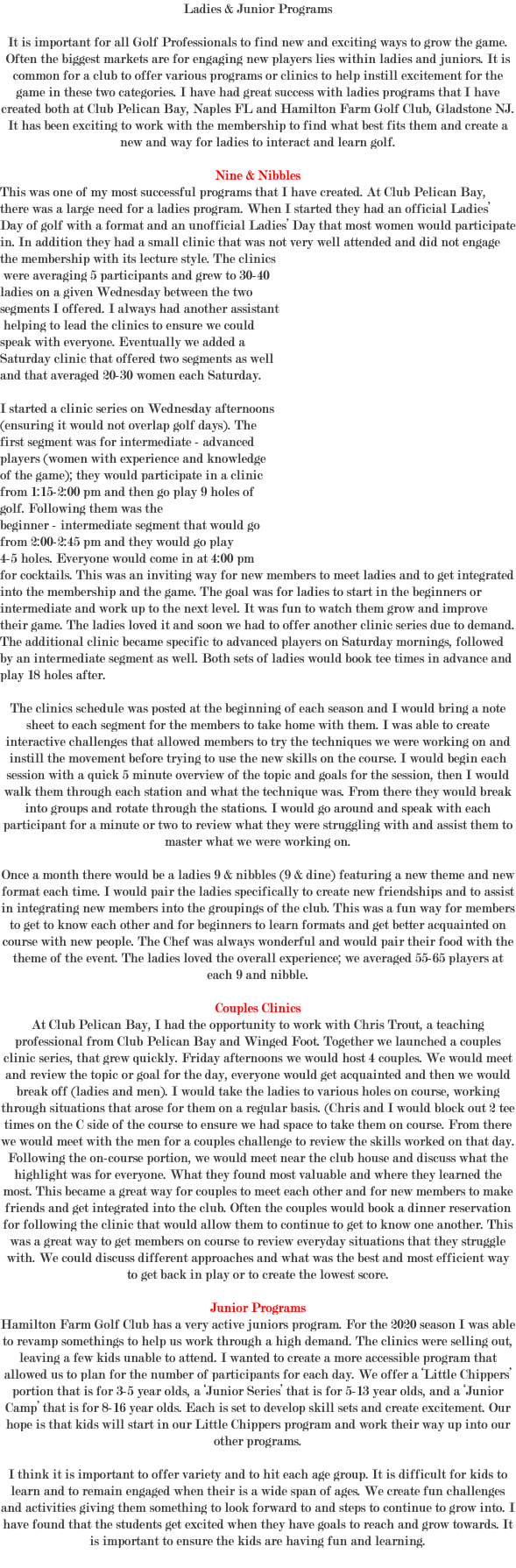 Ladies & Junior Programs It is important for all Golf Professionals to find new and exciting ways to grow the game. Often the biggest markets are for engaging new players lies within ladies and juniors. It is common for a club to offer various programs or clinics to help instill excitement for the game in these two categories. I have had great success with ladies programs that I have created both at Club Pelican Bay, Naples FL and Hamilton Farm Golf Club, Gladstone NJ. It has been exciting to work with the membership to find what best fits them and create a new and way for ladies to interact and learn golf. Nine & Nibbles This was one of my most successful programs that I have created. At Club Pelican Bay, there was a large need for a ladies program. When I started they had an official Ladies’ Day of golf with a format and an unofficial Ladies’ Day that most women would participate in. In addition they had a small clinic that was not very well attended and did not engage the membership with its lecture style. The clinics were averaging 5 participants and grew to 30-40 ladies on a given Wednesday between the two segments I offered. I always had another assistant helping to lead the clinics to ensure we could speak with everyone. Eventually we added a Saturday clinic that offered two segments as well and that averaged 20-30 women each Saturday. I started a clinic series on Wednesday afternoons (ensuring it would not overlap golf days). The first segment was for intermediate - advanced players (women with experience and knowledge of the game); they would participate in a clinic from 1:15-2:00 pm and then go play 9 holes of golf. Following them was the beginner - intermediate segment that would go from 2:00-2:45 pm and they would go play 4-5 holes. Everyone would come in at 4:00 pm for cocktails. This was an inviting way for new members to meet ladies and to get integrated into the membership and the game. The goal was for ladies to start in the beginners or intermediate and work up to the next level. It was fun to watch them grow and improve their game. The ladies loved it and soon we had to offer another clinic series due to demand. The additional clinic became specific to advanced players on Saturday mornings, followed by an intermediate segment as well. Both sets of ladies would book tee times in advance and play 18 holes after. The clinics schedule was posted at the beginning of each season and I would bring a note sheet to each segment for the members to take home with them. I was able to create interactive challenges that allowed members to try the techniques we were working on and instill the movement before trying to use the new skills on the course. I would begin each session with a quick 5 minute overview of the topic and goals for the session, then I would walk them through each station and what the technique was. From there they would break into groups and rotate through the stations. I would go around and speak with each participant for a minute or two to review what they were struggling with and assist them to master what we were working on. Once a month there would be a ladies 9 & nibbles (9 & dine) featuring a new theme and new format each time. I would pair the ladies specifically to create new friendships and to assist in integrating new members into the groupings of the club. This was a fun way for members to get to know each other and for beginners to learn formats and get better acquainted on course with new people. The Chef was always wonderful and would pair their food with the theme of the event. The ladies loved the overall experience; we averaged 55-65 players at each 9 and nibble. Couples Clinics At Club Pelican Bay, I had the opportunity to work with Chris Trout, a teaching professional from Club Pelican Bay and Winged Foot. Together we launched a couples clinic series, that grew quickly. Friday afternoons we would host 4 couples. We would meet and review the topic or goal for the day, everyone would get acquainted and then we would break off (ladies and men). I would take the ladies to various holes on course, working through situations that arose for them on a regular basis. (Chris and I would block out 2 tee times on the C side of the course to ensure we had space to take them on course. From there we would meet with the men for a couples challenge to review the skills worked on that day. Following the on-course portion, we would meet near the club house and discuss what the highlight was for everyone. What they found most valuable and where they learned the most. This became a great way for couples to meet each other and for new members to make friends and get integrated into the club. Often the couples would book a dinner reservation for following the clinic that would allow them to continue to get to know one another. This was a great way to get members on course to review everyday situations that they struggle with. We could discuss different approaches and what was the best and most efficient way to get back in play or to create the lowest score. Junior Programs Hamilton Farm Golf Club has a very active juniors program. For the 2020 season I was able to revamp somethings to help us work through a high demand. The clinics were selling out, leaving a few kids unable to attend. I wanted to create a more accessible program that allowed us to plan for the number of participants for each day. We offer a ‘Little Chippers’ portion that is for 3-5 year olds, a ‘Junior Series’ that is for 5-13 year olds, and a ‘Junior Camp’ that is for 8-16 year olds. Each is set to develop skill sets and create excitement. Our hope is that kids will start in our Little Chippers program and work their way up into our other programs. I think it is important to offer variety and to hit each age group. It is difficult for kids to learn and to remain engaged when their is a wide span of ages. We create fun challenges and activities giving them something to look forward to and steps to continue to grow into. I have found that the students get excited when they have goals to reach and grow towards. It is important to ensure the kids are having fun and learning. 