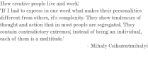 How creative people live and work: 'If I had to express in one word what makes their personalities different from others, it's complexity. They show tendencies of thought and action that in most people are segregated. They contain contradictory extremes; instead of being an individual, each of them is a multitude.' - Mihaly Csikszentmihalyi