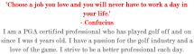 'Choose a job you love and you will never have to work a day in your life.' - Confucius I am a PGA certified professional who has played golf off and on since I was 4 years old. I have a passion for the golf industry and a love of the game. I strive to be a better professional each day. 