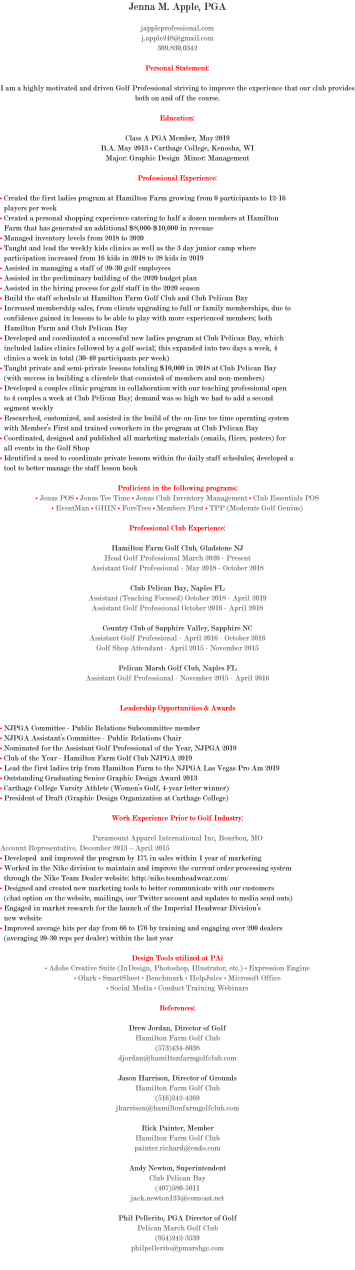 Jenna M. Apple, PGA jappleprofessional.com j.apple248@gmail.com 309.830.0342 Personal Statement: I am a highly motivated and driven Golf Professional striving to improve the experience that our club provides both on and off the course. Education: Class A PGA Member, May 2019 B.A. May 2013 • Carthage College, Kenosha, WI Major: Graphic Design Minor: Management Professional Experience: • Created the first ladies program at Hamilton Farm growing from 0 participants to 12-16 players per week • Created a personal shopping experience catering to half a dozen members at Hamilton Farm that has generated an additional $8,000-$10,000 in revenue • Managed inventory levels from 2018 to 2020 • Taught and lead the weekly kids clinics as well as the 3 day junior camp where participation increased from 16 kids in 2018 to 28 kids in 2019 • Assisted in managing a staff of 20-30 golf employees • Assisted in the preliminary building of the 2020 budget plan • Assisted in the hiring process for golf staff in the 2020 season • Build the staff schedule at Hamilton Farm Golf Club and Club Pelican Bay • Increased membership sales, from clients upgrading to full or family memberships, due to confidence gained in lessons to be able to play with more experienced members; both Hamilton Farm and Club Pelican Bay • Developed and coordinated a successful new ladies program at Club Pelican Bay, which included ladies clinics followed by a golf social; this expanded into two days a week, 4 clinics a week in total (30-40 participants per week) • Taught private and semi-private lessons totaling $10,000 in 2018 at Club Pelican Bay (with success in building a clientele that consisted of members and non-members) • Developed a couples clinic program in collaboration with our teaching professional open to 4 couples a week at Club Pelican Bay; demand was so high we had to add a second segment weekly • Researched, customized, and assisted in the build of the on-line tee time operating system with Member’s First and trained coworkers in the program at Club Pelican Bay • Coordinated, designed and published all marketing materials (emails, fliers, posters) for all events in the Golf Shop • Identified a need to coordinate private lessons within the daily staff schedules; developed a tool to better manage the staff lesson book Proficient in the following programs: • Jonas POS • Jonas Tee Time • Jonas Club Inventory Management • Club Essentials POS • EventMan • GHIN • ForeTees • Members First • TPP (Moderate Golf Genius) Professional Club Experience: Hamilton Farm Golf Club, Gladstone NJ Head Golf Professional March 2020 - Present Assistant Golf Professional - May 2018 - October 2018 Club Pelican Bay, Naples FL Assistant (Teaching Focused) October 2018 - April 2019 Assistant Golf Professional October 2016 - April 2018 Country Club of Sapphire Valley, Sapphire NC Assistant Golf Professional - April 2016 - October 2016 Golf Shop Attendant - April 2015 - November 2015 Pelican Marsh Golf Club, Naples FL Assistant Golf Professional - November 2015 - April 2016 Leadership Opportunities & Awards • NJPGA Committee - Public Relations Subcommittee member • NJPGA Assistant’s Committee - Public Relations Chair • Nominated for the Assistant Golf Professional of the Year, NJPGA 2019 • Club of the Year - Hamilton Farm Golf Club NJPGA 2019 • Lead the first ladies trip from Hamilton Farm to the NJPGA Las Vegas Pro Am 2019 • Outstanding Graduating Senior Graphic Design Award 2013 • Carthage College Varsity Athlete (Women’s Golf, 4-year letter winner) • President of Draft (Graphic Design Organization at Carthage College) Work Experience Prior to Golf Industry: Paramount Apparel International Inc, Bourbon, MO Account Representative, December 2013 – April 2015 • Developed and improved the program by 17% in sales within 1 year of marketing • Worked in the Nike division to maintain and improve the current order processing system through the Nike Team Dealer website: http://nike.teamheadwear.com/ • Designed and created new marketing tools to better communicate with our customers (chat option on the website, mailings, our Twitter account and updates to media send outs) • Engaged in market research for the launch of the Imperial Headwear Division’s new website • Improved average hits per day from 66 to 176 by training and engaging over 200 dealers (averaging 20-30 reps per dealer) within the last year Design Tools utilized at PAi • Adobe Creative Suite (InDesign, Photoshop, Illustrator, etc.) • Expression Engine • Olark • SmartSheet • Benchmark • HelpJuice • Microsoft Office • Social Media • Conduct Training Webinars References: Drew Jordan, Director of Golf Hamilton Farm Golf Club (573)434-6038 djordan@hamiltonfarmgolfclub.com Jason Harrison, Director of Grounds Hamilton Farm Golf Club (516)242-4269 jharrison@hamiltonfarmgolfclub.com Rick Painter, Member Hamilton Farm Golf Club painter.richard@endo.com Andy Newton, Superintendent Club Pelican Bay (407)580-5011 jack.newton123@comcast.net Phil Pellerito, PGA Director of Golf Pelican March Golf Club (954)242-3539 philpellerito@pmarshgc.com 