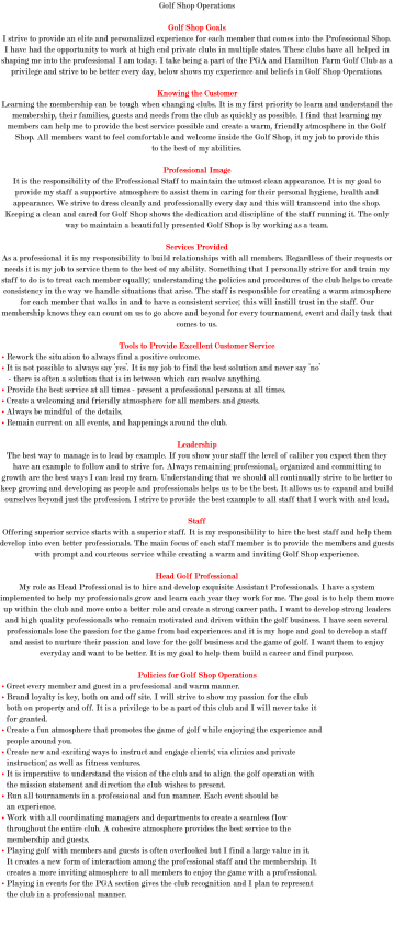 Golf Shop Operations Golf Shop Goals I strive to provide an elite and personalized experience for each member that comes into the Professional Shop. I have had the opportunity to work at high end private clubs in multiple states. These clubs have all helped in shaping me into the professional I am today. I take being a part of the PGA and Hamilton Farm Golf Club as a privilege and strive to be better every day, below shows my experience and beliefs in Golf Shop Operations. Knowing the Customer Learning the membership can be tough when changing clubs. It is my first priority to learn and understand the membership, their families, guests and needs from the club as quickly as possible. I find that learning my members can help me to provide the best service possible and create a warm, friendly atmosphere in the Golf Shop. All members want to feel comfortable and welcome inside the Golf Shop, it my job to provide this to the best of my abilities. Professional Image It is the responsibility of the Professional Staff to maintain the utmost clean appearance. It is my goal to provide my staff a supportive atmosphere to assist them in caring for their personal hygiene, health and appearance. We strive to dress cleanly and professionally every day and this will transcend into the shop. Keeping a clean and cared for Golf Shop shows the dedication and discipline of the staff running it. The only way to maintain a beautifully presented Golf Shop is by working as a team. Services Provided As a professional it is my responsibility to build relationships with all members. Regardless of their requests or needs it is my job to service them to the best of my ability. Something that I personally strive for and train my staff to do is to treat each member equally; understanding the policies and procedures of the club helps to create consistency in the way we handle situations that arise. The staff is responsible for creating a warm atmosphere for each member that walks in and to have a consistent service; this will instill trust in the staff. Our membership knows they can count on us to go above and beyond for every tournament, event and daily task that comes to us. Tools to Provide Excellent Customer Service • Rework the situation to always find a positive outcome. • It is not possible to always say ‘yes’. It is my job to find the best solution and never say ‘no’ - there is often a solution that is in between which can resolve anything. • Provide the best service at all times - present a professional persona at all times. • Create a welcoming and friendly atmosphere for all members and guests. • Always be mindful of the details. • Remain current on all events, and happenings around the club. Leadership The best way to manage is to lead by example. If you show your staff the level of caliber you expect then they have an example to follow and to strive for. Always remaining professional, organized and committing to growth are the best ways I can lead my team. Understanding that we should all continually strive to be better to keep growing and developing as people and professionals helps us to be the best. It allows us to expand and build ourselves beyond just the profession. I strive to provide the best example to all staff that I work with and lead. Staff Offering superior service starts with a superior staff. It is my responsibility to hire the best staff and help them develop into even better professionals. The main focus of each staff member is to provide the members and guests with prompt and courteous service while creating a warm and inviting Golf Shop experience. Head Golf Professional My role as Head Professional is to hire and develop exquisite Assistant Professionals. I have a system implemented to help my professionals grow and learn each year they work for me. The goal is to help them move up within the club and move onto a better role and create a strong career path. I want to develop strong leaders and high quality professionals who remain motivated and driven within the golf business. I have seen several professionals lose the passion for the game from bad experiences and it is my hope and goal to develop a staff and assist to nurture their passion and love for the golf business and the game of golf. I want them to enjoy everyday and want to be better. It is my goal to help them build a career and find purpose. Policies for Golf Shop Operations • Greet every member and guest in a professional and warm manner. • Brand loyalty is key, both on and off site. I will strive to show my passion for the club both on property and off. It is a privilege to be a part of this club and I will never take it for granted. • Create a fun atmosphere that promotes the game of golf while enjoying the experience and people around you. • Create new and exciting ways to instruct and engage clients; via clinics and private instruction; as well as fitness ventures. • It is imperative to understand the vision of the club and to align the golf operation with the mission statement and direction the club wishes to present. • Run all tournaments in a professional and fun manner. Each event should be an experience. • Work with all coordinating managers and departments to create a seamless flow throughout the entire club. A cohesive atmosphere provides the best service to the membership and guests. • Playing golf with members and guests is often overlooked but I find a large value in it. It creates a new form of interaction among the professional staff and the membership. It creates a more inviting atmosphere to all members to enjoy the game with a professional. • Playing in events for the PGA section gives the club recognition and I plan to represent the club in a professional manner. 