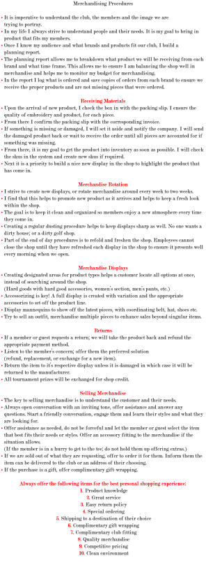 Merchandising Procedures • It is imperative to understand the club, the members and the image we are trying to portray. • In my life I always strive to understand people and their needs. It is my goal to bring in product that fits my members. • Once I know my audience and what brands and products fit our club, I build a planning report. • The planning report allows me to breakdown what product we will be receiving from each brand and what time frame. This allows me to ensure I am balancing the shop well in merchandise and helps me to monitor my budget for merchandising. • In the report I log what is ordered and save copies of orders from each brand to ensure we receive the proper products and are not missing pieces that were ordered. Receiving Materials • Upon the arrival of new product, I check the box in with the packing slip. I ensure the quality of embroidery and product, for each piece. • From there I confirm the packing slip with the corresponding invoice. • If something is missing or damaged, I will set it aside and notify the company. I will send the damaged product back or wait to receive the order until all pieces are accounted for if something was missing. • From there, it is my goal to get the product into inventory as soon as possible. I will check the skus in the system and create new skus if required. • Next it is a priority to build a nice new display in the shop to highlight the product that has come in. Merchandise Rotation • I strive to create new displays, or rotate merchandise around every week to two weeks. • I find that this helps to promote new product as it arrives and helps to keep a fresh look within the shop. • The goal is to keep it clean and organized so members enjoy a new atmosphere every time they come in. • Creating a regular dusting procedure helps to keep displays sharp as well. No one wants a dirty house; or a dirty golf shop. • Part of the end of day procedures is to refold and freshen the shop. Employees cannot close the shop until they have refreshed each display in the shop to ensure it presents well every morning when we open. Merchandise Displays • Creating designated areas for product types helps a customer locate all options at once, instead of searching around the shop. (Hard goods with hard good accessories, women’s section, men’s pants, etc.) • Accessorizing is key! A full display is created with variation and the appropriate accessories to set off the product line. • Display mannequins to show off the latest pieces, with coordinating belt, hat, shoes etc. • Try to sell an outfit, merchandise multiple pieces to enhance sales beyond singular items. Returns • If a member or guest requests a return; we will take the product back and refund the appropriate payment method. • Listen to the member’s concern; offer them the preferred solution (refund, replacement, or exchange for a new item). • Return the item to it’s respective display unless it is damaged in which case it will be returned to the manufacturer. • All tournament prizes will be exchanged for shop credit. Selling Merchandise • The key to selling merchandise is to understand the customer and their needs. • Always open conversation with an inviting tone, offer assistance and answer any questions. Start a friendly conversation, engage them and learn their styles and what they are looking for. • Offer assistance as needed, do not be forceful and let the member or guest select the item that best fits their needs or styles. Offer an accessory fitting to the merchandise if the situation allows. (If the member is in a hurry to get to the tee; do not hold them up offering extras.) • If we are sold out of what they are requesting, offer to order it for them. Inform them the item can be delivered to the club or an address of their choosing. • If the purchase is a gift, offer complimentary gift-wrapping. Always offer the following items for the best personal shopping experience: 1. Product knowledge 2. Great service 3. Easy return policy 4. Special ordering 5. Shipping to a destination of their choice 6. Complimentary gift wrapping 7. Complimentary club fitting 8. Quality merchandise 9. Competitive pricing 10. Clean environment
