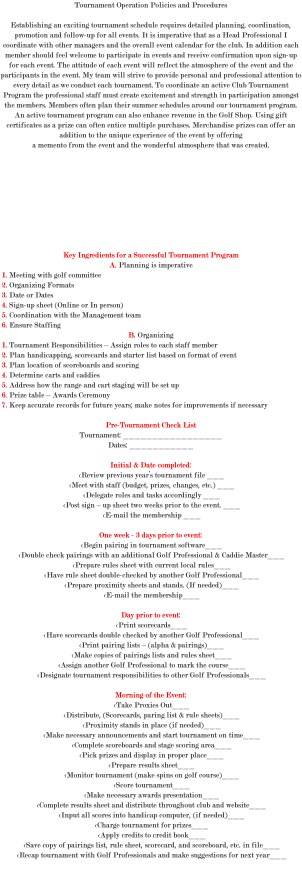 Tournament Operation Policies and Procedures Establishing an exciting tournament schedule requires detailed planning, coordination, promotion and follow-up for all events. It is imperative that as a Head Professional I coordinate with other managers and the overall event calendar for the club. In addition each member should feel welcome to participate in events and receive confirmation upon sign-up for each event. The attitude of each event will reflect the atmosphere of the event and the participants in the event. My team will strive to provide personal and professional attention to every detail as we conduct each tournament. To coordinate an active Club Tournament Program the professional staff must create excitement and strength in participation amongst the members. Members often plan their summer schedules around our tournament program. An active tournament program can also enhance revenue in the Golf Shop. Using gift certificates as a prize can often entice multiple purchases. Merchandise prizes can offer an addition to the unique experience of the event by offering a memento from the event and the wonderful atmosphere that was created. Key Ingredients for a Successful Tournament Program A. Planning is imperative 1. Meeting with golf committee 2. Organizing Formats 3. Date or Dates 4. Sign-up sheet (Online or In person) 5. Coordination with the Management team 6. Ensure Staffing B. Organizing 1. Tournament Responsibilities – Assign roles to each staff member 2. Plan handicapping, scorecards and starter list based on format of event 3. Plan location of scoreboards and scoring 4. Determine carts and caddies 5. Address how the range and cart staging will be set up 6. Prize table – Awards Ceremony 7. Keep accurate records for future years; make notes for improvements if necessary Pre-Tournament Check List Tournament: _________________ Dates: ___________ Initial & Date completed: <Review previous year’s tournament file ___ <Meet with staff (budget, prizes, changes, etc.) ___ <Delegate roles and tasks accordingly ___ <Post sign – up sheet two weeks prior to the event. ___ <E-mail the membership ___ One week - 3 days prior to event: <Begin pairing in tournament software___ <Double check pairings with an additional Golf Professional & Caddie Master___ <Prepare rules sheet with current local rules___ <Have rule sheet double-checked by another Golf Professional___ <Prepare proximity sheets and stands. (If needed)___ <E-mail the membership___ Day prior to event: <Print scorecards___ <Have scorecards double checked by another Golf Professional___ <Print pairing lists – (alpha & pairings)___ <Make copies of pairings lists and rules sheet___ <Assign another Golf Professional to mark the course___ <Designate tournament responsibilities to other Golf Professionals___ Morning of the Event: <Take Proxies Out___ <Distribute, (Scorecards, paring list & rule sheets)___ <Proximity stands in place (if needed)___ <Make necessary announcements and start tournament on time___ <Complete scoreboards and stage scoring area___ <Pick prizes and display in proper place___ <Prepare results sheet___ <Monitor tournament (make spins on golf course)___ <Score tournament___ <Make necessary awards presentation___ <Complete results sheet and distribute throughout club and website___ <Input all scores into handicap computer, (if needed)___ <Charge tournament for prizes___ <Apply credits to credit book___ <Save copy of pairings list, rule sheet, scorecard, and scoreboard, etc. in file___ <Recap tournament with Golf Professionals and make suggestions for next year___