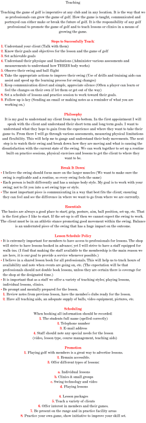 Teaching Teaching the game of golf is imperative at any club and in any location. It is the way that we as professionals can grow the game of golf. How the game is taught, communicated and portrayed can either make or break the future of golf. It is the responsibility of any golf professional to promote the game of golf and to teach lessons or clinics in a means of growing the game. Steps to Successfully Teach: 1. Understand your client (Talk with them) 2. Know their goals and objectives for the lesson and the game of golf 3. Set achievable goals 4. Understand their physique and limitations (Administer various assessments and measurements to understand how THEIR body works) 5. Observe their swing and ball flight 6. Take the appropriate actions to improve their swing (Use of drills and training aids can assist and speed up the learning process for swing changes) 7. Keep communication direct and simple, appreciate silence (Often a player can learn or feel the changes on their own if let them or get out of the way) 8. Set a schedule of lessons and practice session to work toward their goals. 9. Follow-up is key (Sending an email or making notes as a reminder of what you are working on.) Philosophy It is my goal to understand my client from top to bottom. In the first appointment I will speak with the client and understand their short term and long term goals. I want to understand what they hope to gain from the experience and where they want to take their game to. From there I will go through various assessments, measuring physical limitations and flexibility. This will help me to gauge and understand their body movements. The next step is to watch their swing and break down how they are moving and what is causing the dissatisfaction with the current state of the swing. We can work together to set up a routine built on practice sessions, physical exercises and lessons to get the client to where they want to be. Break It Down: • I believe the swing should focus more on the larger muscles (We want to make sure the swing is replicable and a routine, so every swing feels the same) • Each person is built differently and has a unique body style. My goal is to work with your swing; not to fit you into a set swing type or style. • The most important piece is communicating in a way that best fits the client; ensuring they can feel and see the difference in where we want to go from where we are currently. Essentials The basics are always a good place to start; grip, posture, aim, ball position, set-up, etc. That is the first place I like to start. If the set-up is off then we cannot expect the swing to work. The client must be in an athletic stance promoting good movement within the swing. Balance is an underrated piece of the swing that has a huge impact on the outcome. Lesson Schedule Policy • It is extremely important for members to have access to professionals for lessons. The shop will strive to have lessons booked in advance; yet I will strive to have a staff equipped for walk-ins. (I find that making the staff available to the membership is the main reason we are here, it is our goal to provide a service whenever possible.) • I believe in a shared lesson book for all professionals. This will help us to track hours of availability and note when events are going on, etc. (The expectation will be that professionals should not double book lessons, unless they are certain there is coverage for the shop at the designated time.) • It is important that as a staff we offer a variety of teaching styles; playing lessons, individual lessons, clinics. • Be prompt and mentally prepared for the lesson. 1. Review notes from previous lesson, have the member’s clubs ready for the lesson. 2. Have all teaching aids, an adequate supply of balls, video equipment, pictures, etc. Scheduling When booking all information should be recorded: 1. The students full name (spelled correctly) 2. Telephone number 3. E-mail address 4. Staff should note any special needs for the lesson (video, lesson type, course management, teaching aids) Promotion 1. Playing golf with members is a great way to advertise lessons. 2. Remain accessible. 3. Offer different types of lessons: a. Individual lessons b. Clinics & small groups c. Swing technology and video d. Playing lessons 4. Lesson packages 5. Teach a variety of clients 6. Offer interest in members and their games. 7. Be present on the range and in practice facility areas 8. Practice your own game, show initiative to improve your skill set. 