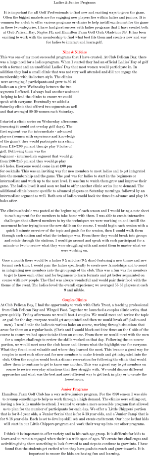Ladies & Junior Programs It is important for all Golf Professionals to find new and exciting ways to grow the game. Often the biggest markets are for engaging new players lies within ladies and juniors. It is common for a club to offer various programs or clinics to help instill excitement for the game in these two categories. I have had great success with ladies programs that I have created both at Club Pelican Bay, Naples FL and Hamilton Farm Golf Club, Gladstone NJ. It has been exciting to work with the membership to find what best fits them and create a new and way for ladies to interact and learn golf. Nine & Nibbles This was one of my most successful programs that I have created. At Club Pelican Bay, there was a large need for a ladies program. When I started they had an official Ladies’ Day of golf with a format and an unofficial Ladies’ Day that most women would participate in. In addition they had a small clinic that was not very well attended and did not engage the membership with its lecture style. The clinics were averaging 5 participants and grew to 30-40 ladies on a given Wednesday between the two segments I offered. I always had another assistant helping to lead the clinics to ensure we could speak with everyone. Eventually we added a Saturday clinic that offered two segments as well and that averaged 20-30 women each Saturday. I started a clinic series on Wednesday afternoons (ensuring it would not overlap golf days). The first segment was for intermediate - advanced players (women with experience and knowledge of the game); they would participate in a clinic from 1:15-2:00 pm and then go play 9 holes of golf. Following them was the beginner - intermediate segment that would go from 2:00-2:45 pm and they would go play 4-5 holes. Everyone would come in at 4:00 pm for cocktails. This was an inviting way for new members to meet ladies and to get integrated into the membership and the game. The goal was for ladies to start in the beginners or intermediate and work up to the next level. It was fun to watch them grow and improve their game. The ladies loved it and soon we had to offer another clinic series due to demand. The additional clinic became specific to advanced players on Saturday mornings, followed by an intermediate segment as well. Both sets of ladies would book tee times in advance and play 18 holes after. The clinics schedule was posted at the beginning of each season and I would bring a note sheet to each segment for the members to take home with them. I was able to create interactive challenges that allowed members to try the techniques we were working on and instill the movement before trying to use the new skills on the course. I would begin each session with a quick 5 minute overview of the topic and goals for the session, then I would walk them through each station and what the technique was. From there they would break into groups and rotate through the stations. I would go around and speak with each participant for a minute or two to review what they were struggling with and assist them to master what we were working on. Once a month there would be a ladies 9 & nibbles (9 & dine) featuring a new theme and new format each time. I would pair the ladies specifically to create new friendships and to assist in integrating new members into the groupings of the club. This was a fun way for members to get to know each other and for beginners to learn formats and get better acquainted on course with new people. The Chef was always wonderful and would pair their food with the theme of the event. The ladies loved the overall experience; we averaged 55-65 players at each 9 and nibble. Couples Clinics At Club Pelican Bay, I had the opportunity to work with Chris Trout, a teaching professional from Club Pelican Bay and Winged Foot. Together we launched a couples clinic series, that grew quickly. Friday afternoons we would host 4 couples. We would meet and review the topic or goal for the day, everyone would get acquainted and then we would break off (ladies and men). I would take the ladies to various holes on course, working through situations that arose for them on a regular basis. (Chris and I would block out 2 tee times on the C side of the course to ensure we had space to take them on course. From there we would meet with the men for a couples challenge to review the skills worked on that day. Following the on-course portion, we would meet near the club house and discuss what the highlight was for everyone. What they found most valuable and where they learned the most. This became a great way for couples to meet each other and for new members to make friends and get integrated into the club. Often the couples would book a dinner reservation for following the clinic that would allow them to continue to get to know one another. This was a great way to get members on course to review everyday situations that they struggle with. We could discuss different approaches and what was the best and most efficient way to get back in play or to create the lowest score. Junior Programs Hamilton Farm Golf Club has a very active juniors program. For the 2020 season I was able to revamp somethings to help us work through a high demand. The clinics were selling out, leaving a few kids unable to attend. I wanted to create a more accessible program that allowed us to plan for the number of participants for each day. We offer a ‘Little Chippers’ portion that is for 3-5 year olds, a ‘Junior Series’ that is for 5-13 year olds, and a ‘Junior Camp’ that is for 8-16 year olds. Each is set to develop skill sets and create excitement. Our hope is that kids will start in our Little Chippers program and work their way up into our other programs. I think it is important to offer variety and to hit each age group. It is difficult for kids to learn and to remain engaged when their is a wide span of ages. We create fun challenges and activities giving them something to look forward to and steps to continue to grow into. I have found that the students get excited when they have goals to reach and grow towards. It is important to ensure the kids are having fun and learning. 